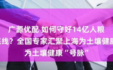 广源优配 如何守好14亿人粮食安全底线？全国专家汇聚上海为土壤健康“号脉”