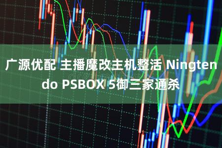 广源优配 主播魔改主机整活 Ningtendo PSBOX 5御三家通杀