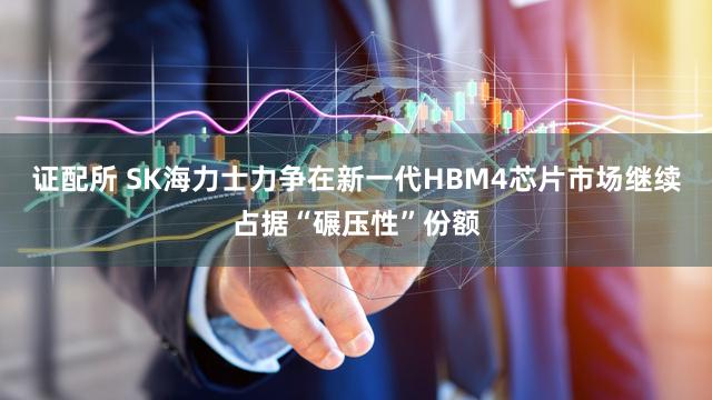 证配所 SK海力士力争在新一代HBM4芯片市场继续占据“碾压性”份额