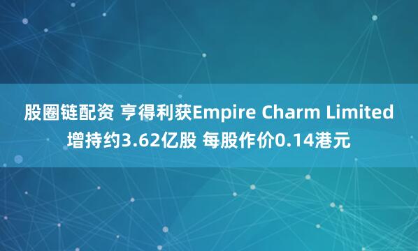 股圈链配资 亨得利获Empire Charm Limited增持约3.62亿股 每股作价0.14港元
