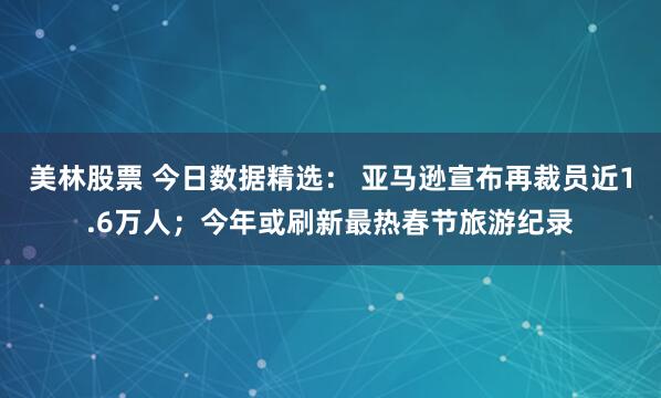 美林股票 今日数据精选： 亚马逊宣布再裁员近1.6万人；今年或刷新最热春节旅游纪录