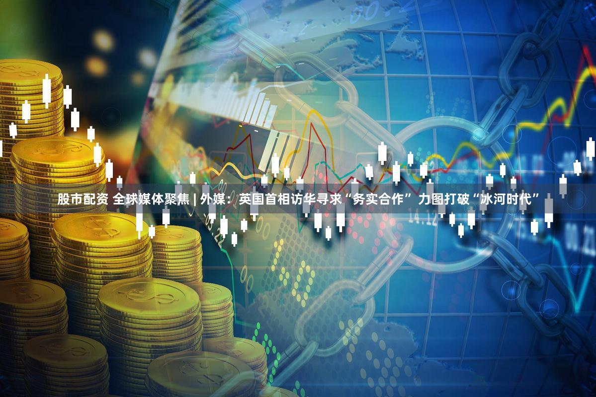 股市配资 全球媒体聚焦 | 外媒：英国首相访华寻求“务实合作” 力图打破“冰河时代”