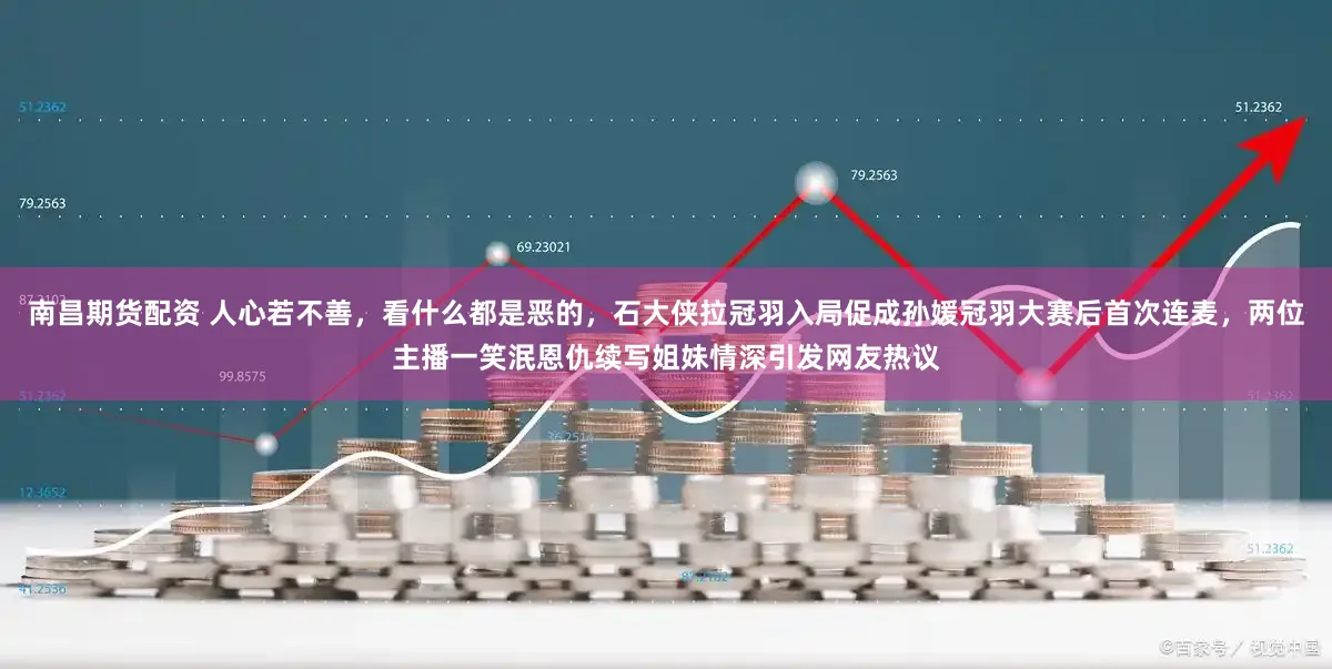 南昌期货配资 人心若不善，看什么都是恶的，石大侠拉冠羽入局促成孙媛冠羽大赛后首次连麦，两位主播一笑泯恩仇续写姐妹情深引发网友热议