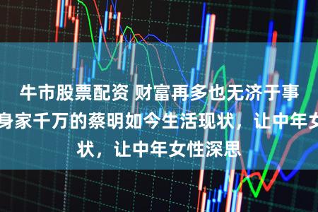 牛市股票配资 财富再多也无济于事！64岁身家千万的蔡明如今生活现状，让中年女性深思