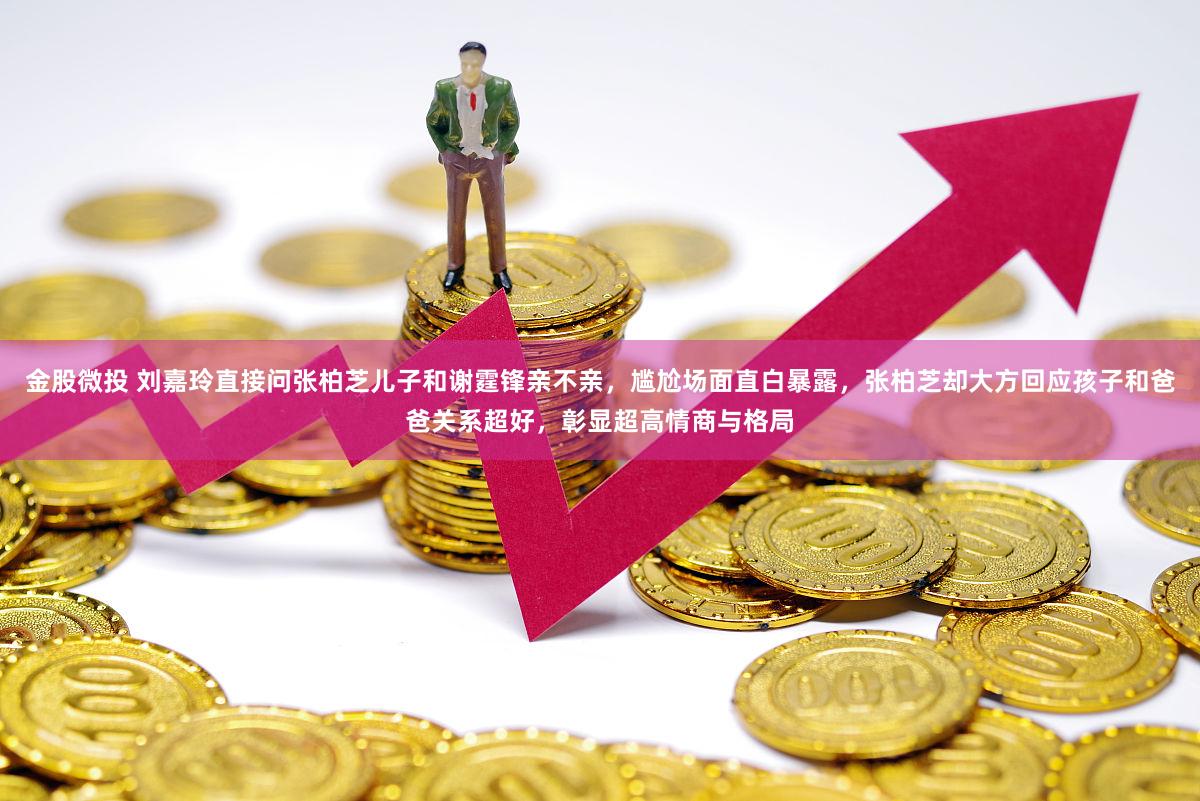 金股微投 刘嘉玲直接问张柏芝儿子和谢霆锋亲不亲，尴尬场面直白暴露，张柏芝却大方回应孩子和爸爸关系超好，彰显超高情商与格局
