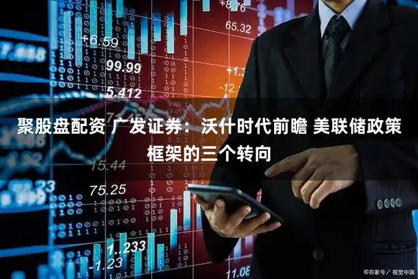 聚股盘配资 广发证券：沃什时代前瞻 美联储政策框架的三个转向