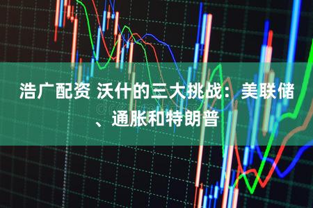 浩广配资 沃什的三大挑战：美联储、通胀和特朗普