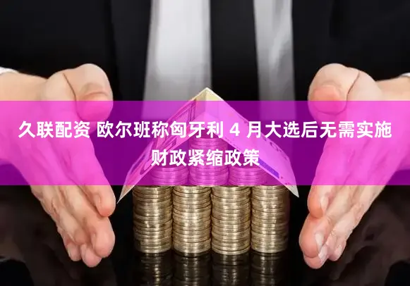 久联配资 欧尔班称匈牙利 4 月大选后无需实施财政紧缩政策