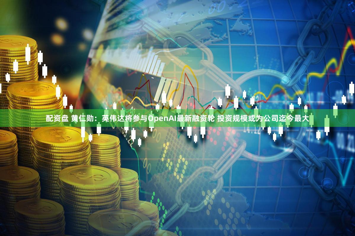 配资盘 黄仁勋：英伟达将参与OpenAI最新融资轮 投资规模或为公司迄今最大