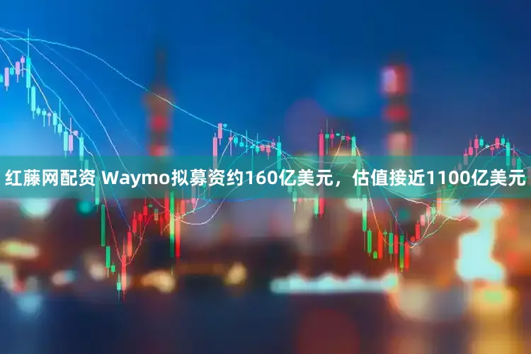 红藤网配资 Waymo拟募资约160亿美元，估值接近1100亿美元