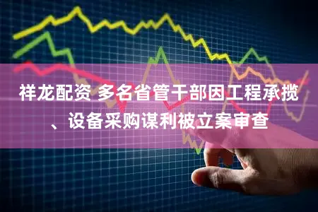 祥龙配资 多名省管干部因工程承揽、设备采购谋利被立案审查