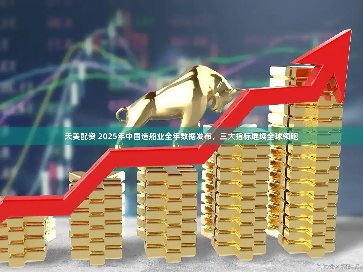 天美配资 2025年中国造船业全年数据发布，三大指标继续全球领跑