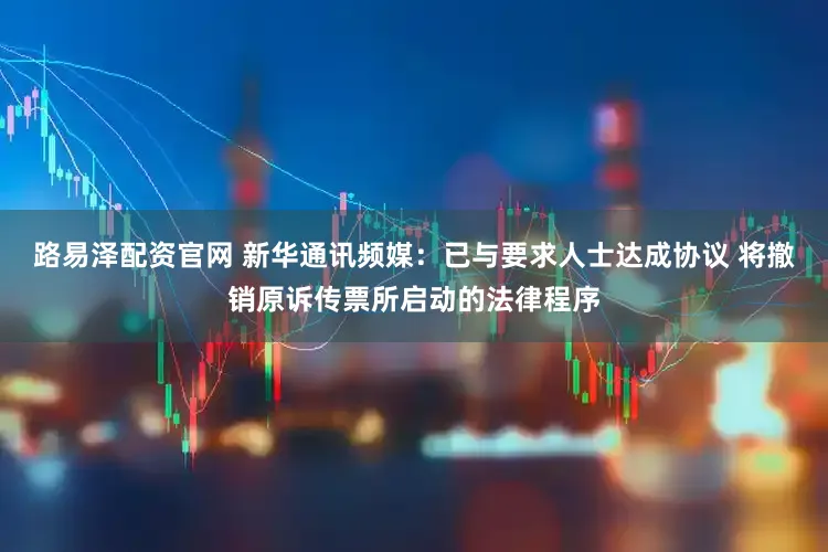 路易泽配资官网 新华通讯频媒：已与要求人士达成协议 将撤销原诉传票所启动的法律程序