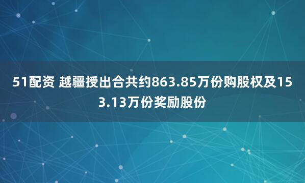 51配资 越疆授出合共约863.85万份购股权及153.13万份奖励股份