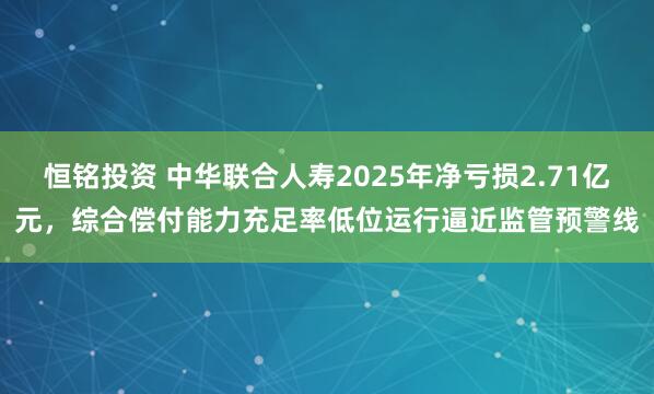 恒铭投资 中华联合人寿2025年净亏损2.71亿元，综合偿付能力充足率低位运行逼近监管预警线