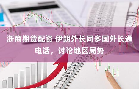 浙商期货配资 伊朗外长同多国外长通电话，讨论地区局势