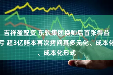 吉祥盈配资 东软集团换帅后首张得益单预亏 超3亿赔本再次拷问其多元化、成本化形式