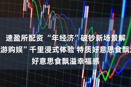 速盈所配资 “年经济”破钞新场景解锁“吃喝游购娱”千里浸式体验 特质好意思食飘溢幸福感
