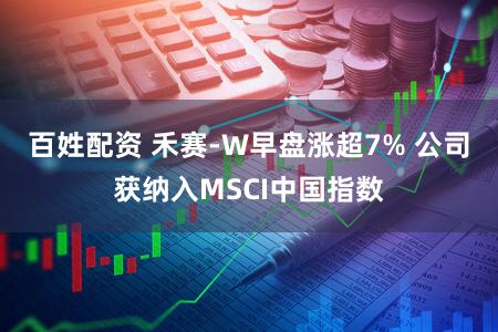 百姓配资 禾赛-W早盘涨超7% 公司获纳入MSCI中国指数