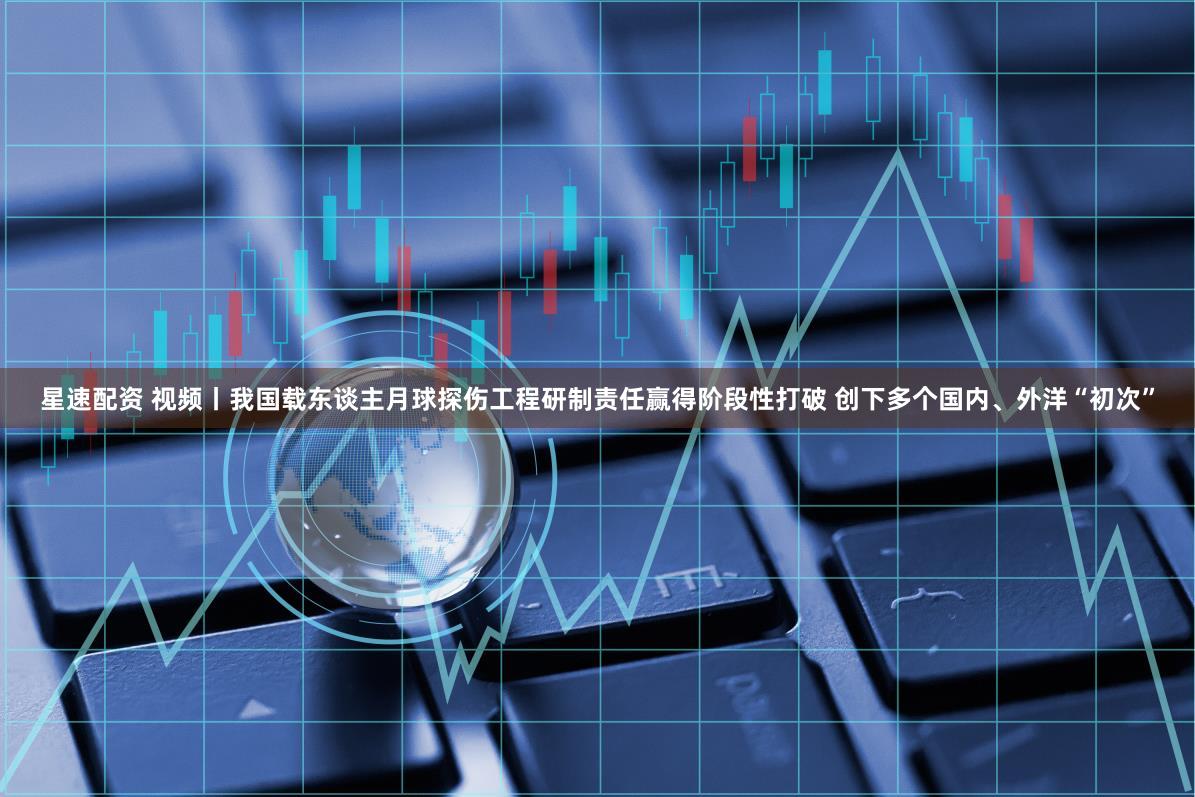 星速配资 视频丨我国载东谈主月球探伤工程研制责任赢得阶段性打破 创下多个国内、外洋“初次”