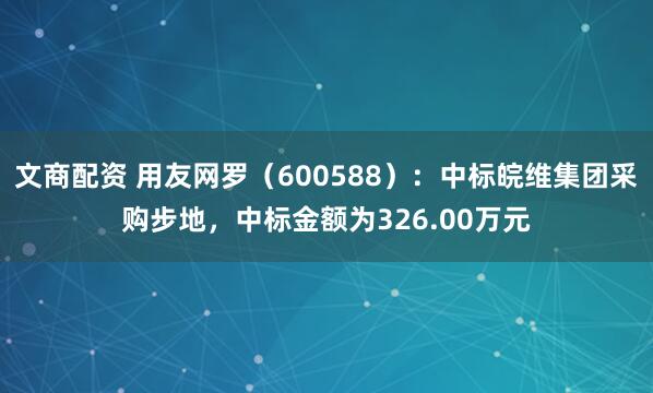 文商配资 用友网罗（600588）：中标皖维集团采购步地，中标金额为326.00万元