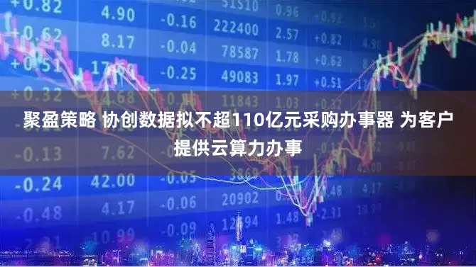 聚盈策略 协创数据拟不超110亿元采购办事器 为客户提供云算力办事