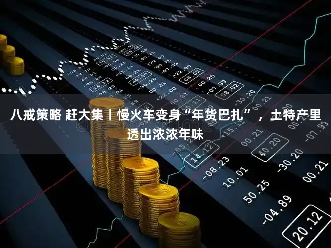 八戒策略 赶大集丨慢火车变身“年货巴扎” ，土特产里透出浓浓年味