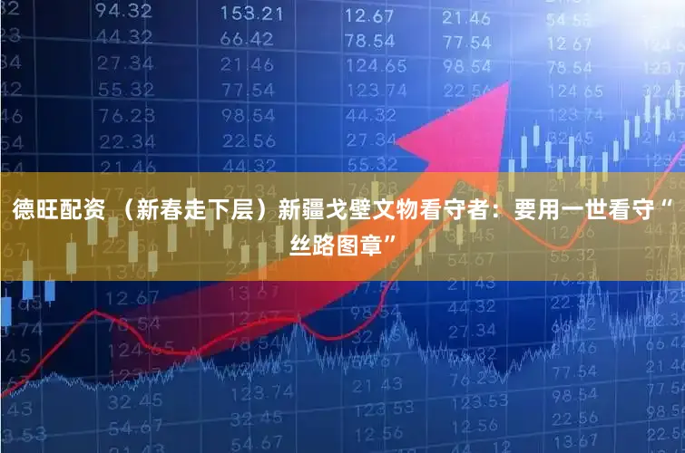 德旺配资 (新春走下层)新疆戈壁文物看守者:要用一世看守“丝路图章”