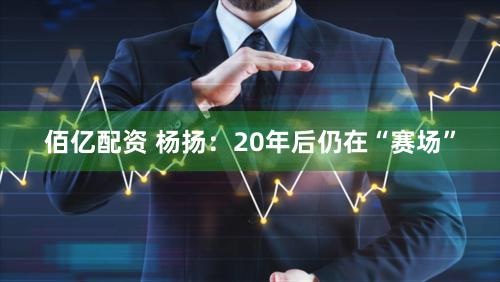 佰亿配资 杨扬：20年后仍在“赛场”