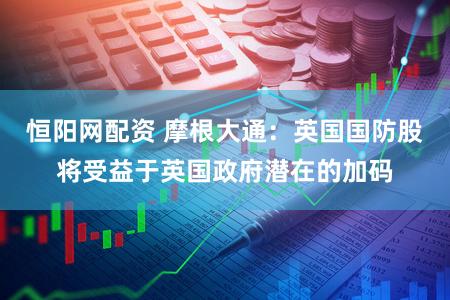 恒阳网配资 摩根大通：英国国防股将受益于英国政府潜在的加码