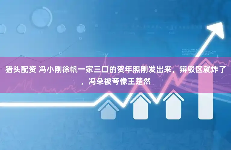 猎头配资 冯小刚徐帆一家三口的贺年照刚发出来，辩驳区就炸了，冯朵被夸像王楚然