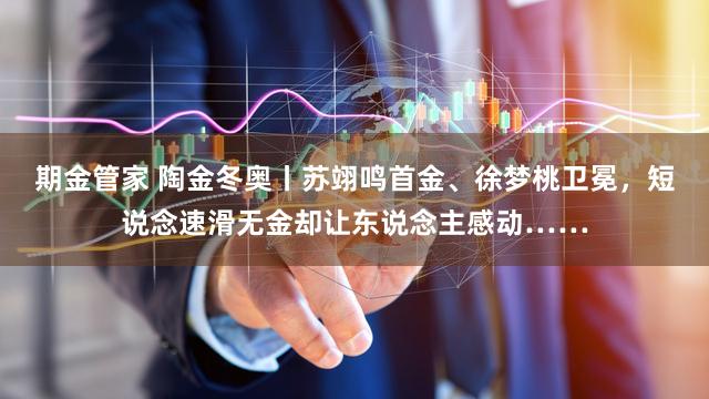 期金管家 陶金冬奥丨苏翊鸣首金、徐梦桃卫冕，短说念速滑无金却让东说念主感动……