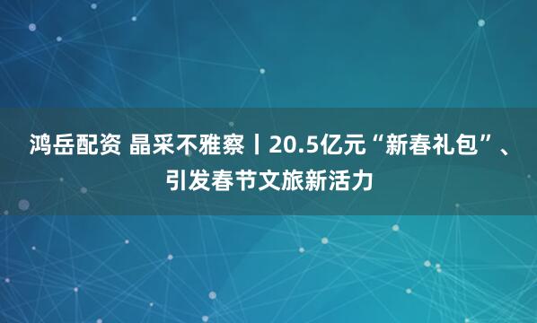 鸿岳配资 晶采不雅察丨20.5亿元“新春礼包”、引发春节文旅新活力
