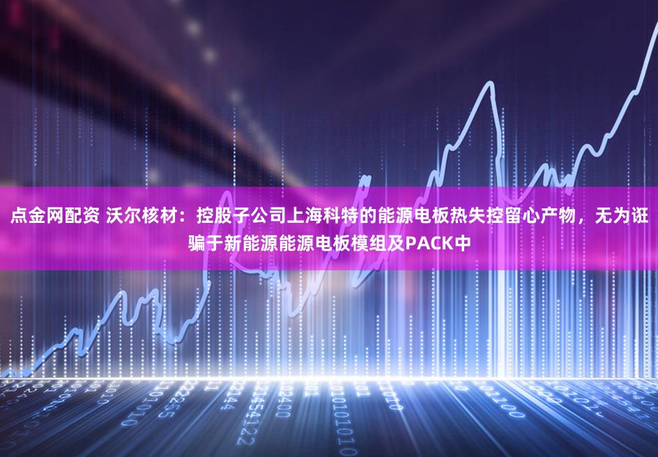 点金网配资 沃尔核材：控股子公司上海科特的能源电板热失控留心产物，无为诳骗于新能源能源电板模组及PACK中