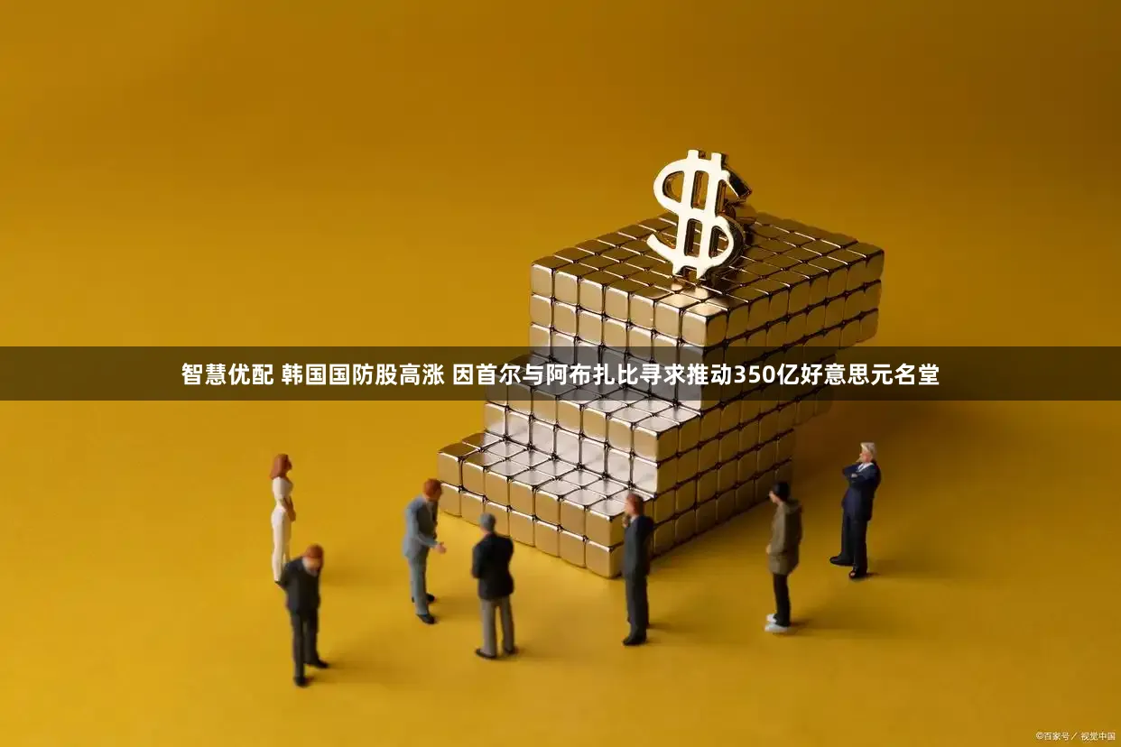 智慧优配 韩国国防股高涨 因首尔与阿布扎比寻求推动350亿好意思元名堂