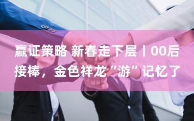 赢证策略 新春走下层丨00后接棒，金色祥龙“游”记忆了