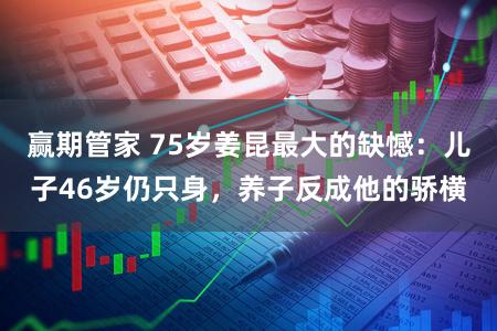 赢期管家 75岁姜昆最大的缺憾：儿子46岁仍只身，养子反成他的骄横