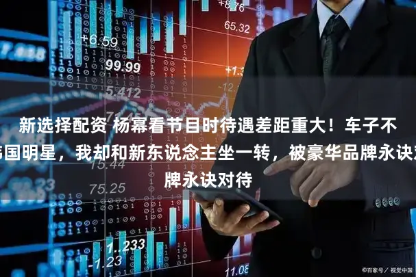 新选择配资 杨幂看节目时待遇差距重大！车子不如韩国明星，我却和新东说念主坐一转，被豪华品牌永诀对待