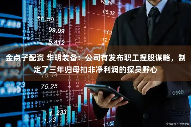 金点子配资 华明装备：公司有发布职工捏股谋略，制定了三年归母扣非净利润的探员野心