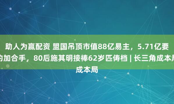 助人为赢配资 盟国吊顶市值88亿易主，5.71亿要约加合手，80后施其明接棒62岁匹俦档 | 长三角成本局