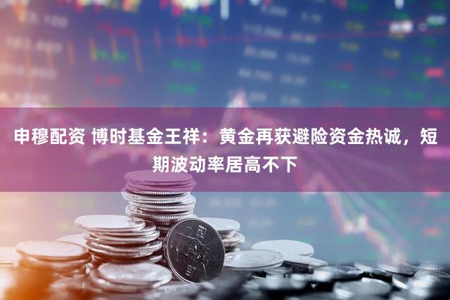 申穆配资 博时基金王祥：黄金再获避险资金热诚，短期波动率居高不下