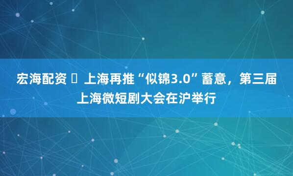 宏海配资 上海再推“似锦3.0”蓄意,第三届上海微短剧大会在沪举行