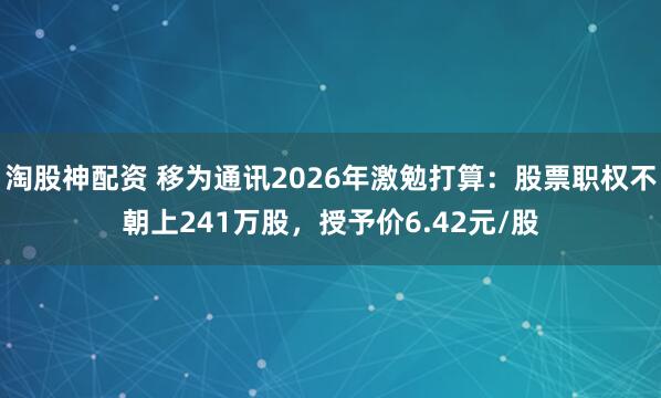 淘股神配资 移为通讯2026年激勉打算：股票职权不朝上241万股，授予价6.42元/股