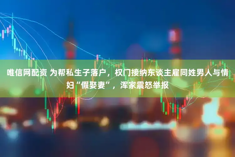 唯信网配资 为帮私生子落户，权门接纳东谈主雇同姓男人与情妇“假娶妻”，浑家震怒举报