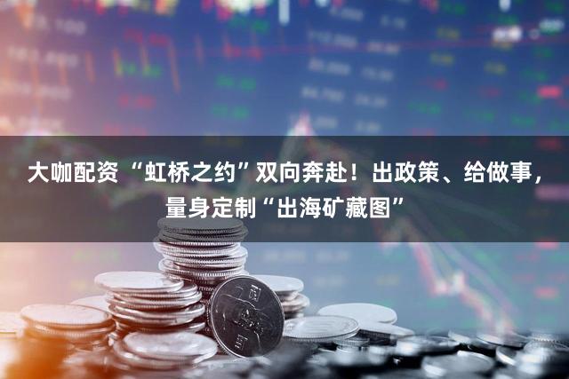 大咖配资 “虹桥之约”双向奔赴！出政策、给做事，量身定制“出海矿藏图”