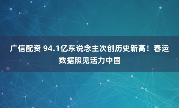 广信配资 94.1亿东说念主次创历史新高！春运数据照见活力中国