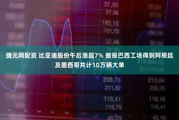 捷元网配资 比亚迪股份午后涨超7% 据报巴西工场得到阿根廷及墨西哥共计10万辆大单