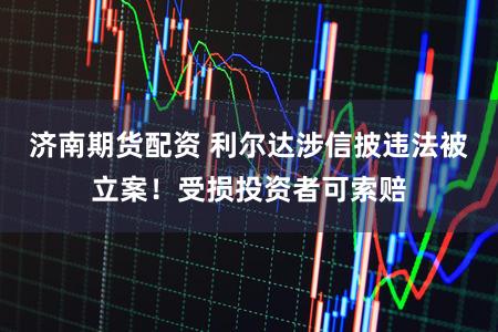 济南期货配资 利尔达涉信披违法被立案！受损投资者可索赔