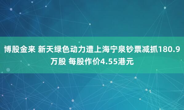 博股金来 新天绿色动力遭上海宁泉钞票减抓180.9万股 每股作价4.55港元
