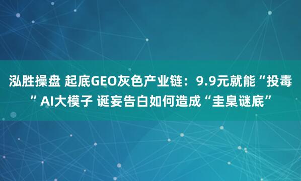 泓胜操盘 起底GEO灰色产业链：9.9元就能“投毒”AI大模子 诞妄告白如何造成“圭臬谜底”